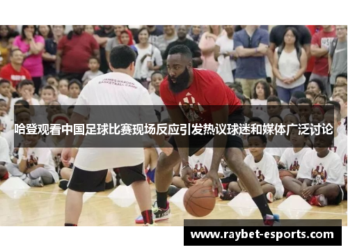 哈登观看中国足球比赛现场反应引发热议球迷和媒体广泛讨论